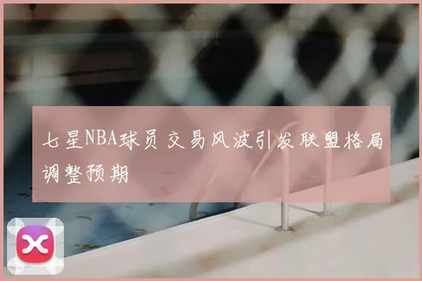 七星NBA球员交易风波引发联盟格局调整预期