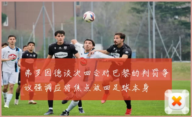 弗罗因德谈次回合对巴黎的判罚争议强调应将焦点放回足球本身