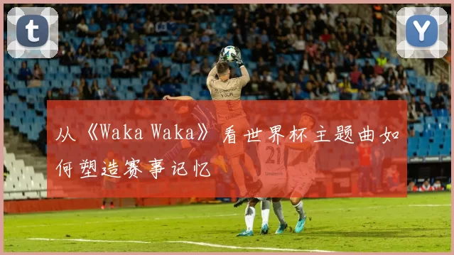 从《Waka Waka》看世界杯主题曲如何塑造赛事记忆