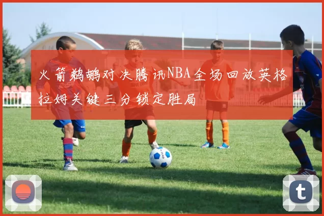 火箭鹈鹕对决腾讯NBA全场回放英格拉姆关键三分锁定胜局