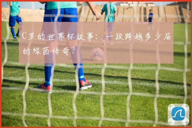 C罗的世界杯故事：一段跨越多少届的绿茵传奇？