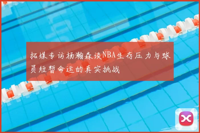 拓媒专访杨瀚森谈NBA生存压力与球员短暂命运的真实挑战