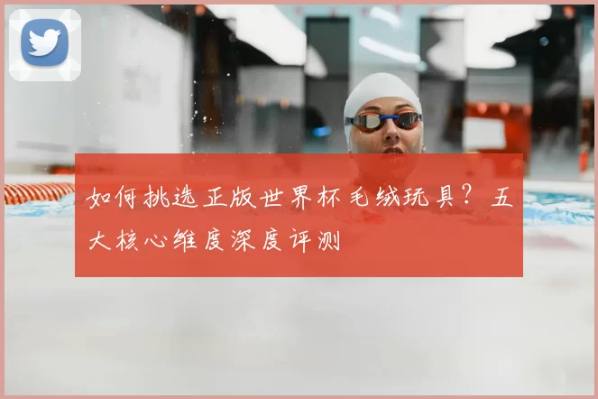 如何挑选正版世界杯毛绒玩具?五大核心维度深度评测