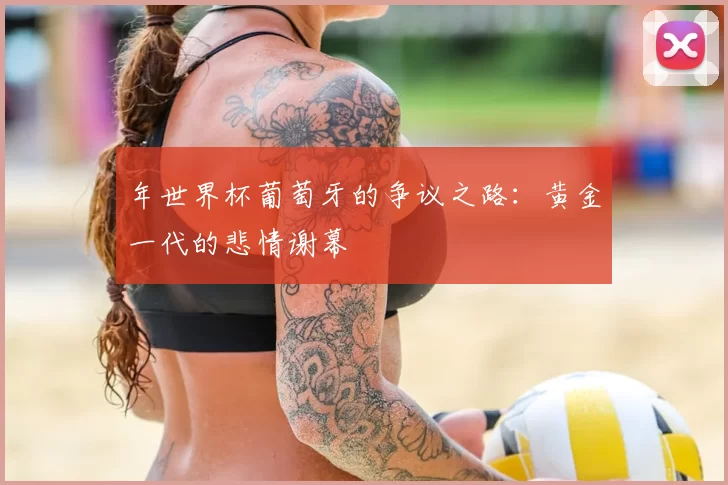 年世界杯葡萄牙的争议之路:黄金一代的悲情谢幕