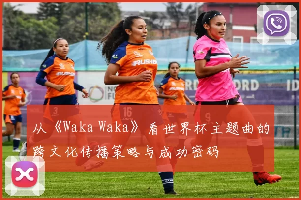 从《Waka Waka》看世界杯主题曲的跨文化传播策略与成功密码