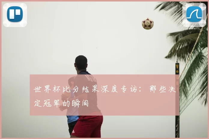 世界杯比分结果深度专访:那些决定冠军的瞬间