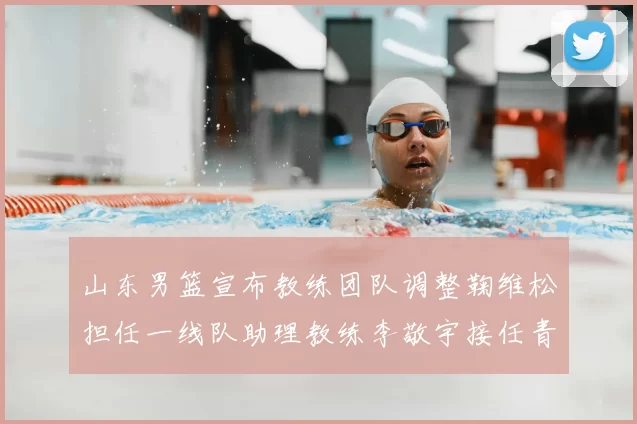 山东男篮宣布教练团队调整鞠维松担任一线队助理教练李敬宇接任青年队主教练