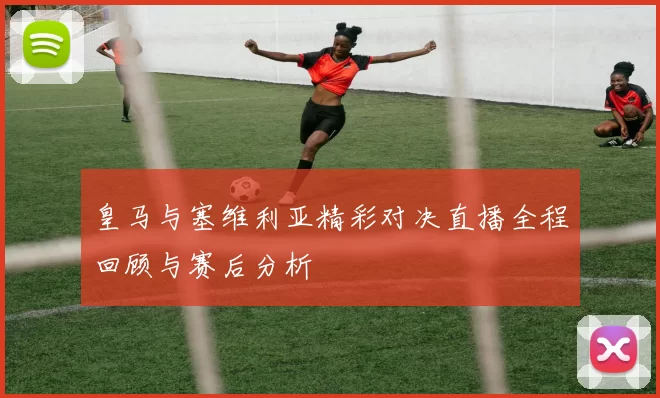 皇马与塞维利亚精彩对决直播全程回顾与赛后分析