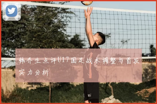 韩乔生点评U17国足战术调整与首发实力分析