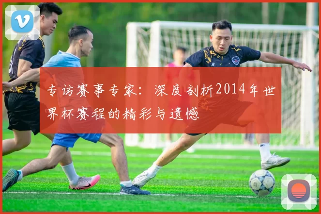 专访赛事专家:深度剖析2014年世界杯赛程的精彩与遗憾