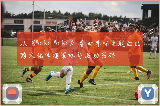 从《Waka Waka》看世界杯主题曲的跨文化传播策略与成功密码