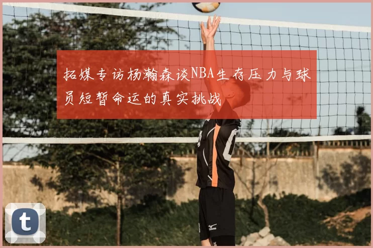 拓媒专访杨瀚森谈NBA生存压力与球员短暂命运的真实挑战
