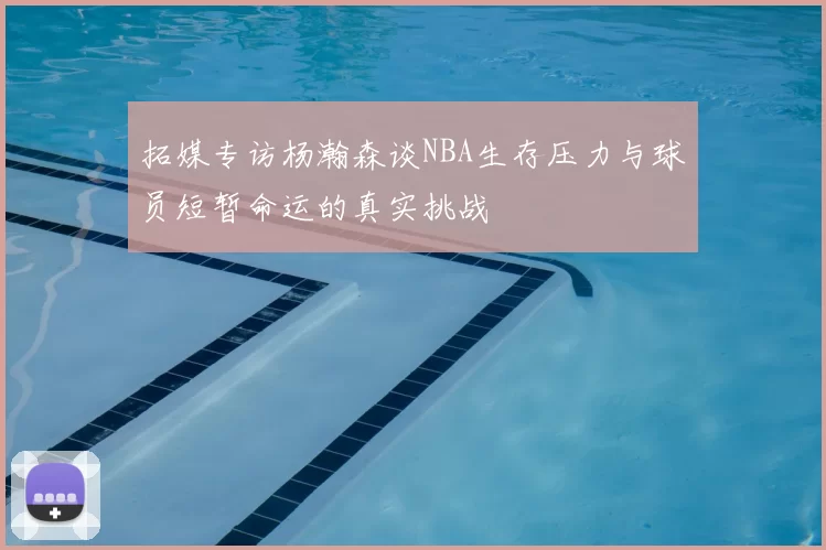 拓媒专访杨瀚森谈NBA生存压力与球员短暂命运的真实挑战