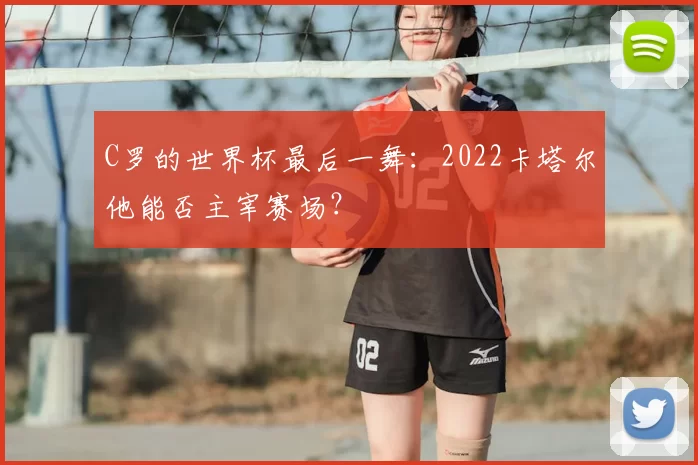 C罗的世界杯最后一舞：2022卡塔尔他能否主宰赛场？