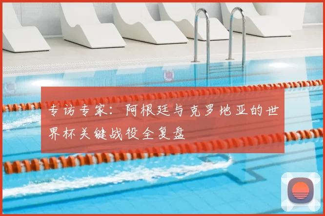 专访专家：阿根廷与克罗地亚的世界杯关键战役全复盘