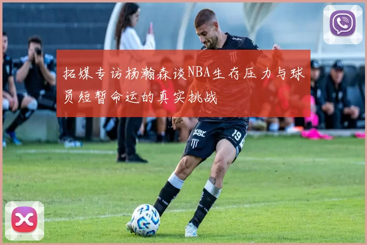 拓媒专访杨瀚森谈NBA生存压力与球员短暂命运的真实挑战