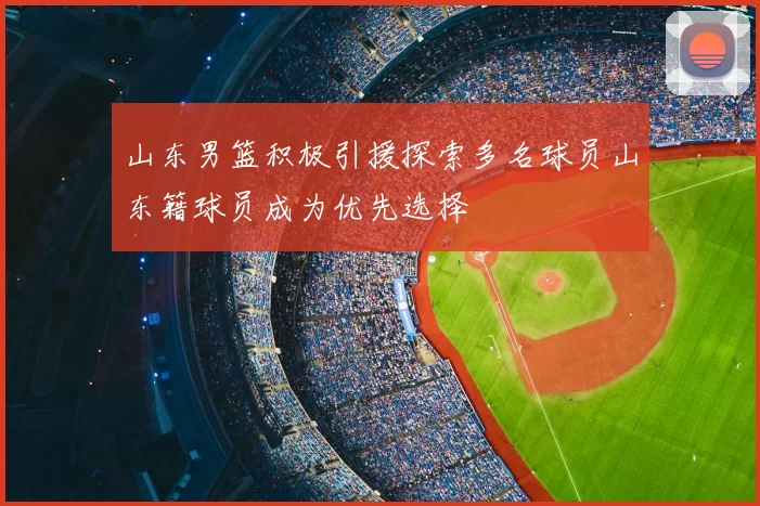山东男篮积极引援探索多名球员山东籍球员成为优先选择