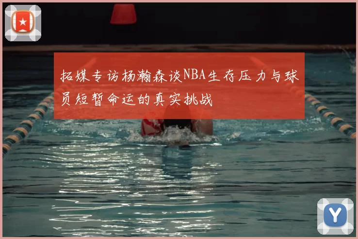 拓媒专访杨瀚森谈NBA生存压力与球员短暂命运的真实挑战