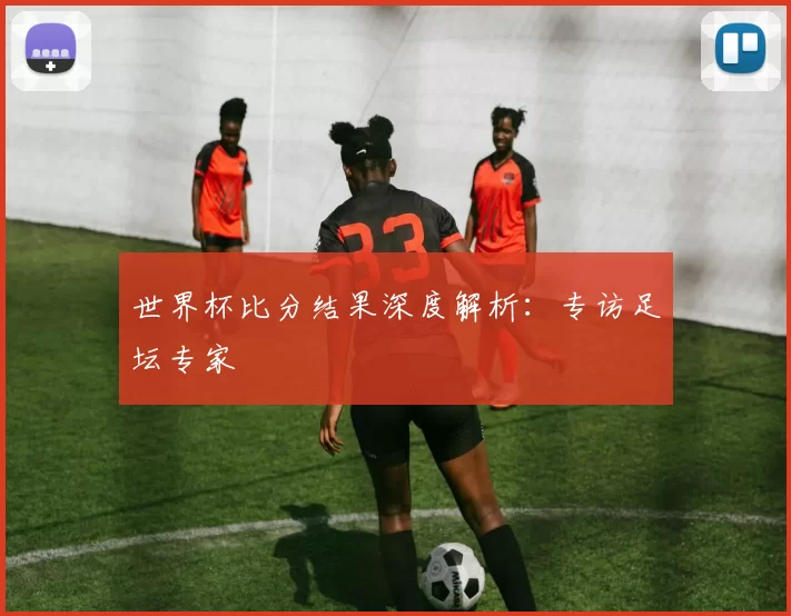 世界杯比分结果深度解析：专访足坛专家