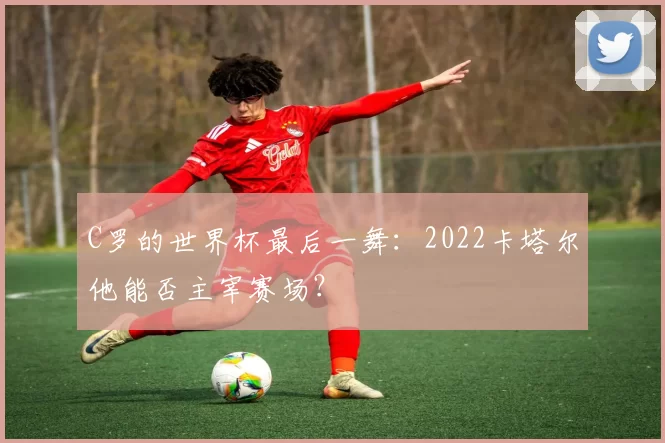 C罗的世界杯最后一舞：2022卡塔尔他能否主宰赛场？