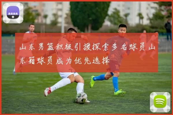 山东男篮积极引援探索多名球员山东籍球员成为优先选择