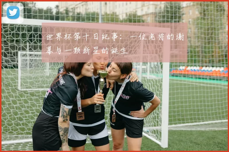 世界杯第十日纪事:一位老将的谢幕与一颗新星的诞生
