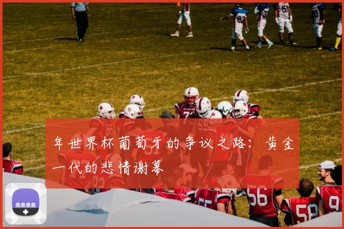 年世界杯葡萄牙的争议之路:黄金一代的悲情谢幕