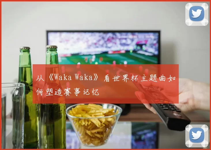 从《Waka Waka》看世界杯主题曲如何塑造赛事记忆