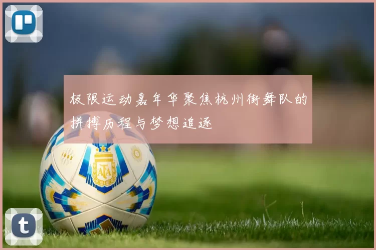 极限运动嘉年华聚焦杭州街舞队的拼搏历程与梦想追逐