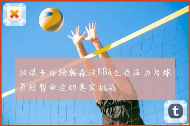拓媒专访杨瀚森谈NBA生存压力与球员短暂命运的真实挑战