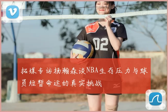 拓媒专访杨瀚森谈NBA生存压力与球员短暂命运的真实挑战