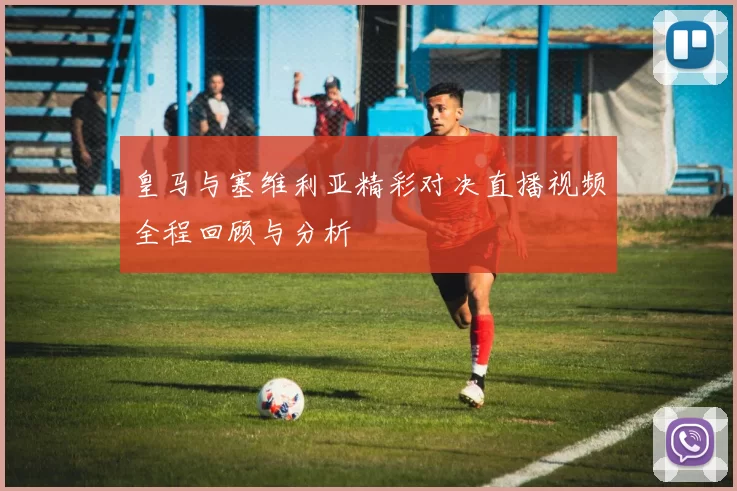 皇马与塞维利亚精彩对决直播视频全程回顾与分析