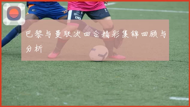 巴黎与曼联次回合精彩集锦回顾与分析