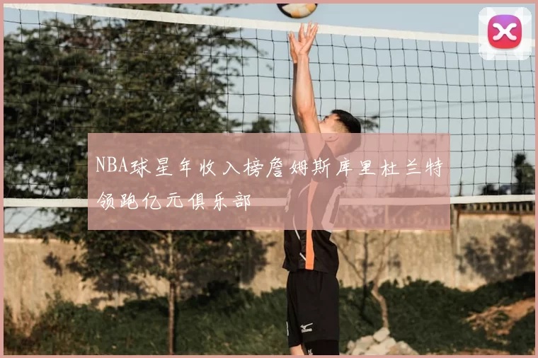NBA球星年收入榜詹姆斯库里杜兰特领跑亿元俱乐部