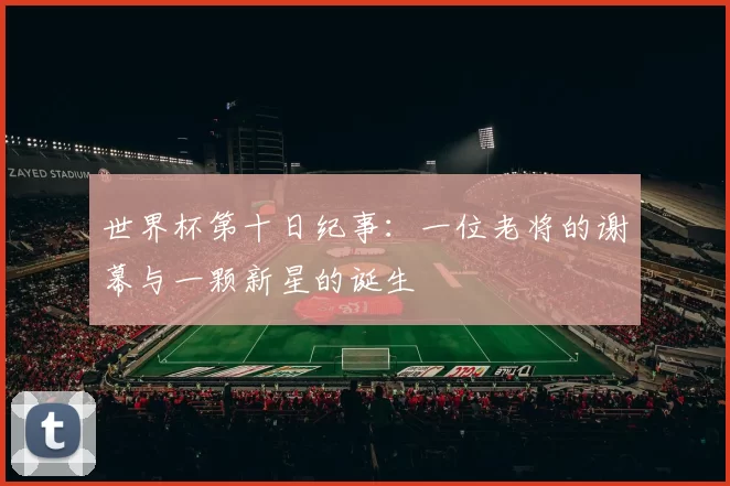 世界杯第十日纪事:一位老将的谢幕与一颗新星的诞生