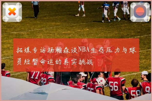 拓媒专访杨瀚森谈NBA生存压力与球员短暂命运的真实挑战